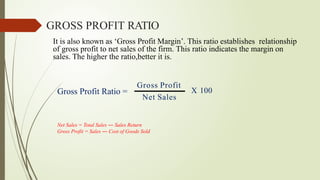 It is also known as ‘Gross Profit Margin’. This ratio establishes relationship
of gross profit to net sales of the firm. This ratio indicates the margin on
sales. The higher the ratio,better it is.
Gross Profit Ratio =
Gross Profit
Net Sales
GROSS PROFIT RATIO
X 100
Net Sales = Total Sales ― Sales Return
Gross Profit = Sales ― Cost of Goods Sold
 