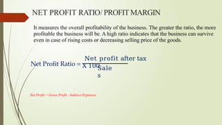 It measures the overall profitability of the business. The greater the ratio, the more
profitable the business will be. A high ratio indicates that the business can survive
even in case of rising costs or decreasing selling price of the goods.
Net Profit Ratio =
Net profit after tax
X 100
Sale
s
NET PROFIT RATIO/ PROFITMARGIN
Net Profit = Gross Profit - Indirect Expenses
 
