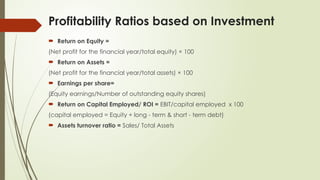 Profitability Ratios based on Investment
 Return on Equity =
(Net profit for the financial year/total equity) × 100
 Return on Assets =
(Net profit for the financial year/total assets) × 100
 Earnings per share=
(Equity earnings/Number of outstanding equity shares)
 Return on Capital Employed/ ROI = EBIT/capital employed x 100
(capital employed = Equity + long - term & short - term debt)
 Assets turnover ratio = Sales/ Total Assets
 