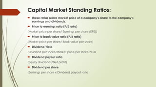 Capital Market Standing Ratios:
 These ratios relate market price of a company’s share to the company’s
earnings and dividends.
 Price to earnings ratio (P/E ratio)
(Market price per share/ Earnings per share (EPS))
 Price to book value ratio (P/B ratio)
(Market price per share/ Book value per share)
 Dividend Yield
(Dividend per share/Market price per share)*100
 Dividend payout ratio
(Equity dividends/Net profit)
 Dividend per share
(Earnings per share x Dividend payout ratio
 