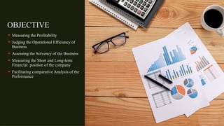 OBJECTIVE
 Measuring the Profitability
 Judging the Operational Efficiency of
Business
 Assessing the Solvency of the Business
 Measuring the Short and Long-term
Financial position of the company
 Facilitating comparative Analysis of the
Performance
 