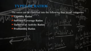 TYPES OF RATIOS
The ratios can be classified into the following four broad categories
Liquidity Ratios
Solvency/Leverage Ratios
Turnover or Activity Ratios
Profitability Ratios
 