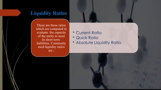 Liquidity Ratios
• Current Ratio
• Quick Ratio
• Absolute Liquidity Ratio
These are those ratios
which are computed to
evaluate the capacity
of the entity to meet
its short-term
liabilities. Commonly
used liquidity ratios
are :
 