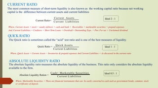 CURRENT RATIO
Where, Current Assets = stock + sundry debtors + cash and bank + Receivables + marketable securities + prepaid expenses
And, Current Liabilities = Creditors + Short Term Loans + Overdraft+ Outstanding Exps. + Prov. For tax + Unclaimed dividend
The most common measure of short-term liquidity is also known as the working capital ratio because net working
capital is the difference between current assets and current liabilities
Ideal 2 : 1
QUICK RATIO
The Quick ratio is sometimes called the “acid” test ratio and is one of the best measures of liquidity.
Quick Ratio =
Quick Assets
Current Liabilities
Ideal 1 : 1
Where, Quick Assets = Current Assets − Inventories & prepaid expenses And Current Liabilities = As discussed in the current ratio
ABSOLUTE LIQUIDITY RATIO
The absolute liquidity ratio measures the absolute liquidity of the business. This ratio only considers the absolute liquidity
available to the firm.
Absolute Liquidity Ration =
Cash+ Marketable Securities
Current Liabilities
Ideal 0.5 : 1
Where, Marketable Securities = These are financial instruments that can be easily converted to cash such as government bonds, common stock
or certificates of deposit.
Current Ratio=
Current Assets
Current Liabilities
 