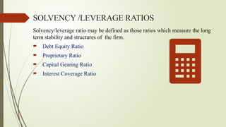 SOLVENCY /LEVERAGE RATIOS
Solvency/leverage ratio may be defined as those ratios which measure the long
term stability and structures of the firm.
 Debt Equity Ratio
 Proprietary Ratio
 Capital Gearing Ratio
 Interest Coverage Ratio
 