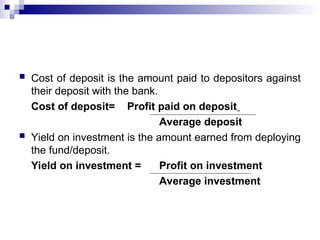  Cost of deposit is the amount paid to depositors against
their deposit with the bank.
Cost of deposit= Profit paid on deposit
Average deposit
 Yield on investment is the amount earned from deploying
the fund/deposit.
Yield on investment = Profit on investment
Average investment
 