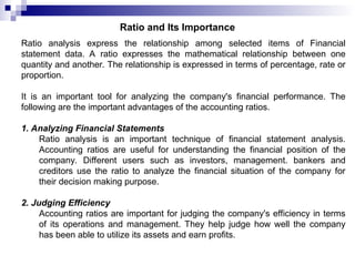 Ratio and Its Importance
Ratio analysis express the relationship among selected items of Financial
statement data. A ratio expresses the mathematical relationship between one
quantity and another. The relationship is expressed in terms of percentage, rate or
proportion.
It is an important tool for analyzing the company's financial performance. The
following are the important advantages of the accounting ratios.
1. Analyzing Financial Statements
Ratio analysis is an important technique of financial statement analysis.
Accounting ratios are useful for understanding the financial position of the
company. Different users such as investors, management. bankers and
creditors use the ratio to analyze the financial situation of the company for
their decision making purpose.
2. Judging Efficiency
Accounting ratios are important for judging the company's efficiency in terms
of its operations and management. They help judge how well the company
has been able to utilize its assets and earn profits.
 