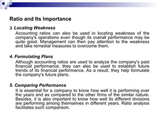 Ratio and Its Importance
3. Locating Weakness
Accounting ratios can also be used in locating weakness of the
company's operations even though its overall performance may be
quite good. Management can then pay attention to the weakness
and take remedial measures to overcome them.
4. Formulating Plans
Although accounting ratios are used to analyze the company's past
financial performance, they can also be used to establish future
trends of its financial performance. As a result, they help formulate
the company's future plans.
5. Comparing Performance
It is essential for a company to know how well it is performing over
the years and as compared to the other firms of the similar nature.
Besides, it is also important to know how well its different divisions
are performing among themselves in different years. Ratio analysis
facilitates such comparison.
 
