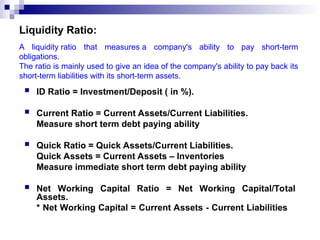 Liquidity Ratio:
 ID Ratio = Investment/Deposit ( in %).
 Current Ratio = Current Assets/Current Liabilities.
Measure short term debt paying ability
 Quick Ratio = Quick Assets/Current Liabilities.
Quick Assets = Current Assets – Inventories
Measure immediate short term debt paying ability
 Net Working Capital Ratio = Net Working Capital/Total
Assets.
* Net Working Capital = Current Assets - Current Liabilities
A liquidity ratio that measures a company's ability to pay short-term
obligations.
The ratio is mainly used to give an idea of the company's ability to pay back its
short-term liabilities with its short-term assets.
 