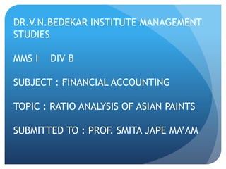 DR.V.N.BEDEKAR INSTITUTE MANAGEMENT 
STUDIES 
MMS I DIV B 
SUBJECT : FINANCIAL ACCOUNTING 
TOPIC : RATIO ANALYSIS OF ASIAN PAINTS 
SUBMITTED TO : PROF. SMITA JAPE MA’AM 
 