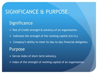 SIGNIFICANCE & PURPOSE 
Significance 
 Test of Credit strength & solvency of an organization. 
 Indicates the strength of the working capital (CA-CL). 
 Company’s ability to meet its day-to-day financial obligation. 
Purpose 
 Serves index of short–term solvency. 
 Index of the strength of working capital of an organization. 
 