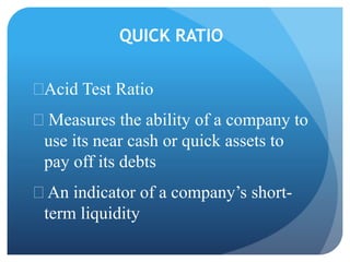 QUICK RATIO 
Acid Test Ratio 
 Measures the ability of a company to 
use its near cash or quick assets to 
pay off its debts 
 An indicator of a company’s short-term 
liquidity 
 