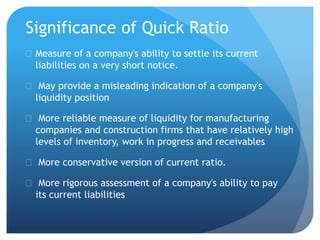 Significance of Quick Ratio 
 Measure of a company's ability to settle its current 
liabilities on a very short notice. 
 May provide a misleading indication of a company's 
liquidity position 
 More reliable measure of liquidity for manufacturing 
companies and construction firms that have relatively high 
levels of inventory, work in progress and receivables 
 More conservative version of current ratio. 
 More rigorous assessment of a company's ability to pay 
its current liabilities 
 