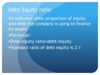 Debt Equity ratio 
It indicates what proportion of equity 
and debt the company is using to finance 
its assets. 
Formulae: 
Debt:equity ratio=debt/equity 
Standard ratio of debt equity is 2:1 
 