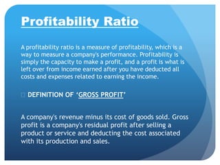 Profitability Ratio 
A profitability ratio is a measure of profitability, which is a 
way to measure a company's performance. Profitability is 
simply the capacity to make a profit, and a profit is what is 
left over from income earned after you have deducted all 
costs and expenses related to earning the income. 
 DEFINITION OF ‘GROSS PROFIT’ 
A company's revenue minus its cost of goods sold. Gross 
profit is a company's residual profit after selling a 
product or service and deducting the cost associated 
with its production and sales. 
 