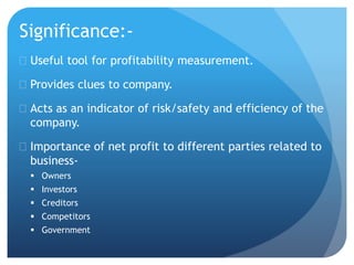 Significance:- 
 Useful tool for profitability measurement. 
 Provides clues to company. 
 Acts as an indicator of risk/safety and efficiency of the 
company. 
 Importance of net profit to different parties related to 
business- 
 Owners 
 Investors 
 Creditors 
 Competitors 
 Government 
 