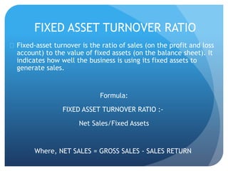 FIXED ASSET TURNOVER RATIO 
 Fixed-asset turnover is the ratio of sales (on the profit and loss 
account) to the value of fixed assets (on the balance sheet). It 
indicates how well the business is using its fixed assets to 
generate sales. 
Formula: 
FIXED ASSET TURNOVER RATIO :- 
Net Sales/Fixed Assets 
Where, NET SALES = GROSS SALES - SALES RETURN 
 