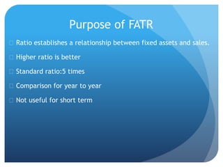 Purpose of FATR 
 Ratio establishes a relationship between fixed assets and sales. 
 Higher ratio is better 
 Standard ratio:5 times 
 Comparison for year to year 
 Not useful for short term 
 