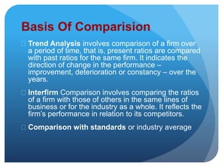 Basis Of Comparision 
 Trend Analysis involves comparison of a firm over 
a period of time, that is, present ratios are compared 
with past ratios for the same firm. It indicates the 
direction of change in the performance – 
improvement, deterioration or constancy – over the 
years. 
 Interfirm Comparison involves comparing the ratios 
of a firm with those of others in the same lines of 
business or for the industry as a whole. It reflects the 
firm’s performance in relation to its competitors. 
 Comparison with standards or industry average 
 