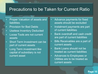 Precautions to be Taken for Current Ratio

• Proper Valuation of assets and   • Advance payments for fixed
  liabilities                        assets should be excluded
• Provision for Bad Debts          • Instalment payments are part
• Useless Inventory Deducted         of current liabilities
• Loose Tools are not current      • Bank overdraft and cash credit
  assets                             are part of current liabilities
• Short Term Investment can be     • Bills Receivables are a part of
  part of current assets             current assets
• Long Term investment like        • Bank Loans should not be
  capital of subsidiary is not       treated as current liabilities
  current asset                    • Advances to Employees or
                                     Utilities are to be treated as
                                     current assets


                                                                 Page 10
 