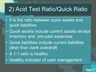 2) Acid Test Ratio/Quick Ratio
• It is the ratio between quick assets and
  quick liabilities
• Quick assets include current assets except
  inventory and pre-paid expenses
• Quick liabilities include current liabilities
  other than bank overdraft
• A 1:1 ratio is healthy
• Healthy indicator of cash management

                                            Page 11
 