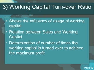 3) Working Capital Turn-over Ratio

 • Shows the efficiency of usage of working
   capital
 • Relation between Sales and Working
   Capital
 • Determination of number of times the
   working capital is turned over to achieve
   the maximum profit


                                           Page 13
 