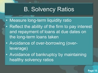 B. Solvency Ratios
• Measure long-term liquidity ratio
• Reflect the ability of the firm to pay interest
  and repayment of loans at due dates on
  the long-term loans taken
• Avoidance of over-borrowing (over-
  leverage)
• Avoidance of bankruptcy by maintaining
  healthy solvency ratios

                                              Page 15
 