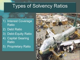 Types of Solvency Ratios

1) Interest Coverage
   Ratio
2) Debt Ratio
3) Debt-Equity Ratio
4) Capital Gearing
   Ratio
5) Proprietary Ratio


                                 Page 16
 