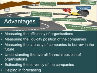 Advantages
• Measuring the efficiency of organisations
• Measuring the liquidity position of the companies
• Measuring the capacity of companies to borrow in the
  future
• Understanding the overall financial position of
  organisations
• Estimating the solvency of the companies
• Helping in forecasting                            Page 3
 
