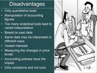 Disadvantages
• Only quantitative tools
• Manipulation of accounting
  figures
• Too many analytical tools lead to
  varied interpretation
• Based on past data
• Same data may be interpreted in
  different ways
• Vested interests
• Measuring the changes in price
  levels
• Accounting policies have the
  impact
• Only symptoms and not cure
                                      Page 4
 