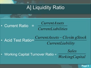 A] Liquidity Ratio


                   CurrentAssets
• Current Ratio =
                  CurrentLiabilities

                   CurrentAss ets Clo sin gStock
• Acid Test Ratio=
                         CurrentLia bility
                                         Sales
• Working Capital Turnover Ratio =
                                     WorkingCapital

                                                 Page 6
 