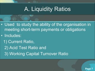 A. Liquidity Ratios

• Used to study the ability of the organisation in
  meeting short-term payments or obligations
• Includes:
 1) Current Ratio,
  2) Acid Test Ratio and
  3) Working Capital Turnover Ratio


                                              Page 7
 