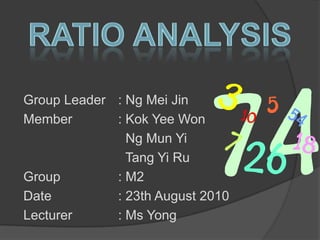 Ratio Analysis Group Leader	: Ng Mei Jin Member		: Kok Yee Won 				  Ng Mun Yi 				  Tang Yi Ru Group		: M2 Date			: 23th August 2010 Lecturer		: Ms Yong 