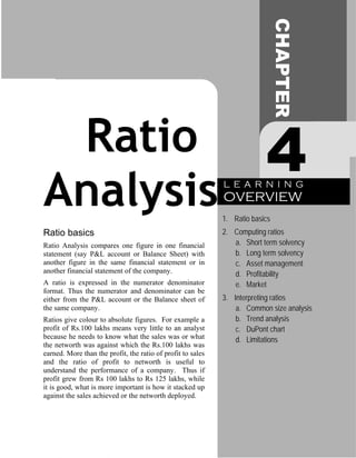 CHAPTER
 Ratio                                                                    4
Analysis                                                     L E A R N I N G
                                                             OVERVIEW
                                                             1. Ratio basics
Ratio basics                                                 2. Computing ratios
Ratio Analysis compares one figure in one financial             a. Short term solvency
statement (say P&L account or Balance Sheet) with               b. Long term solvency
another figure in the same financial statement or in            c. Asset management
another financial statement of the company.                     d. Profitability
A ratio is expressed in the numerator denominator               e. Market
format. Thus the numerator and denominator can be
either from the P&L account or the Balance sheet of          3. Interpreting ratios
the same company.                                                a. Common size analysis
Ratios give colour to absolute figures. For example a            b. Trend analysis
profit of Rs.100 lakhs means very little to an analyst           c. DuPont chart
because he needs to know what the sales was or what              d. Limitations
the networth was against which the Rs.100 lakhs was
earned. More than the profit, the ratio of profit to sales
and the ratio of profit to networth is useful to
understand the performance of a company. Thus if
profit grew from Rs 100 lakhs to Rs 125 lakhs, while
it is good, what is more important is how it stacked up
against the sales achieved or the networth deployed.
 