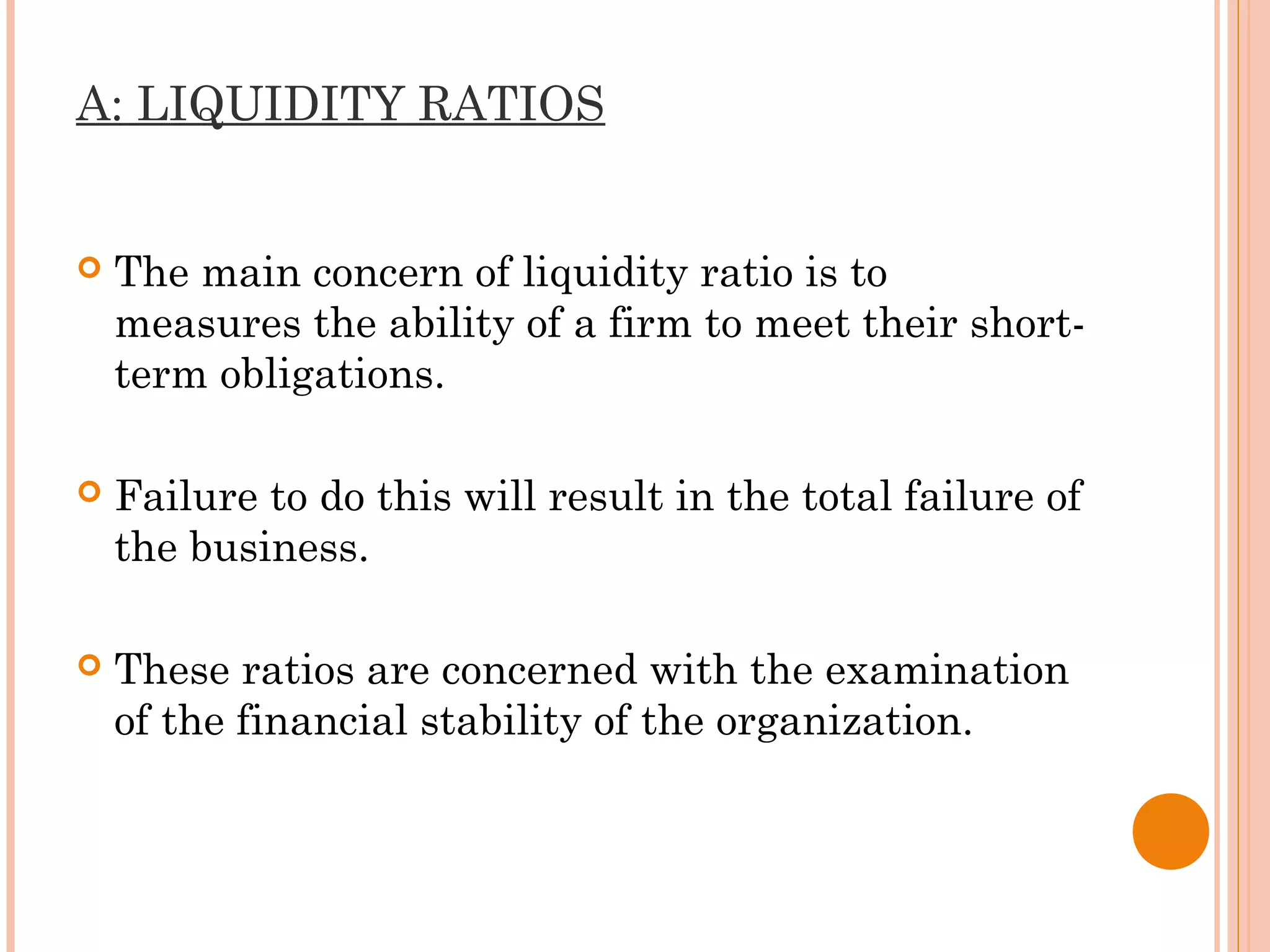 A: LIQUIDITY RATIOS
 The main concern of liquidity ratio is to
measures the ability of a firm to meet their short-
term obligations.
 Failure to do this will result in the total failure of
the business.
 These ratios are concerned with the examination
of the financial stability of the organization.
 