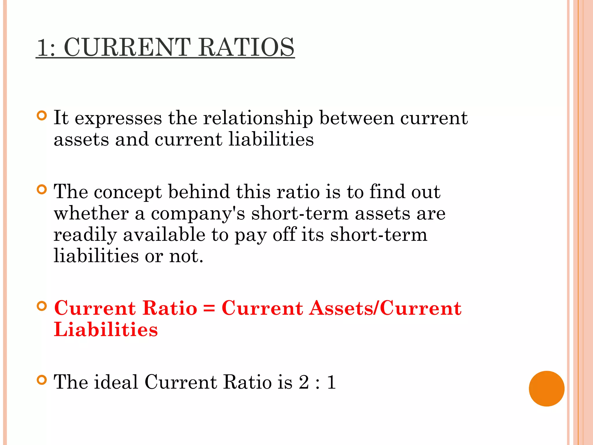 1: CURRENT RATIOS
 It expresses the relationship between current
assets and current liabilities
 The concept behind this ratio is to find out
whether a company's short-term assets are
readily available to pay off its short-term
liabilities or not.
 Current Ratio = Current Assets/Current
Liabilities
 The ideal Current Ratio is 2 : 1
 