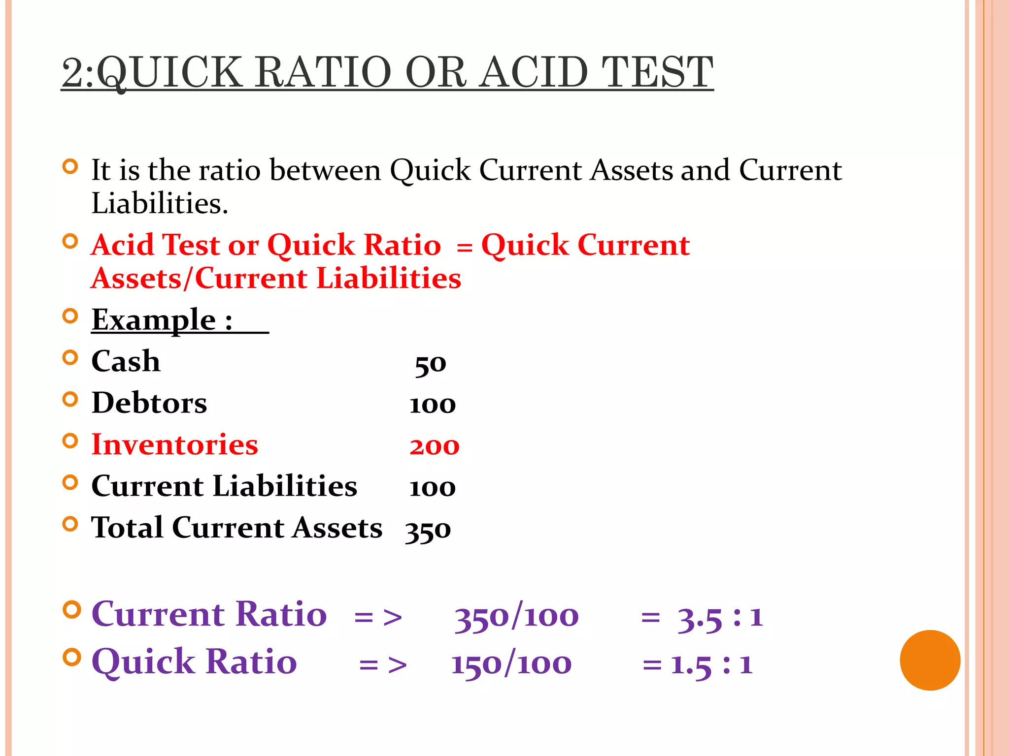2:QUICK RATIO OR ACID TEST
 It is the ratio between Quick Current Assets and Current
Liabilities.
 Acid Test or Quick Ratio = Quick Current
Assets/Current Liabilities
 Example :
 Cash 50
 Debtors 100
 Inventories 200
 Current Liabilities 100
 Total Current Assets 350
 Current Ratio = > 350/100 = 3.5 : 1
 Quick Ratio = > 150/100 = 1.5 : 1
 