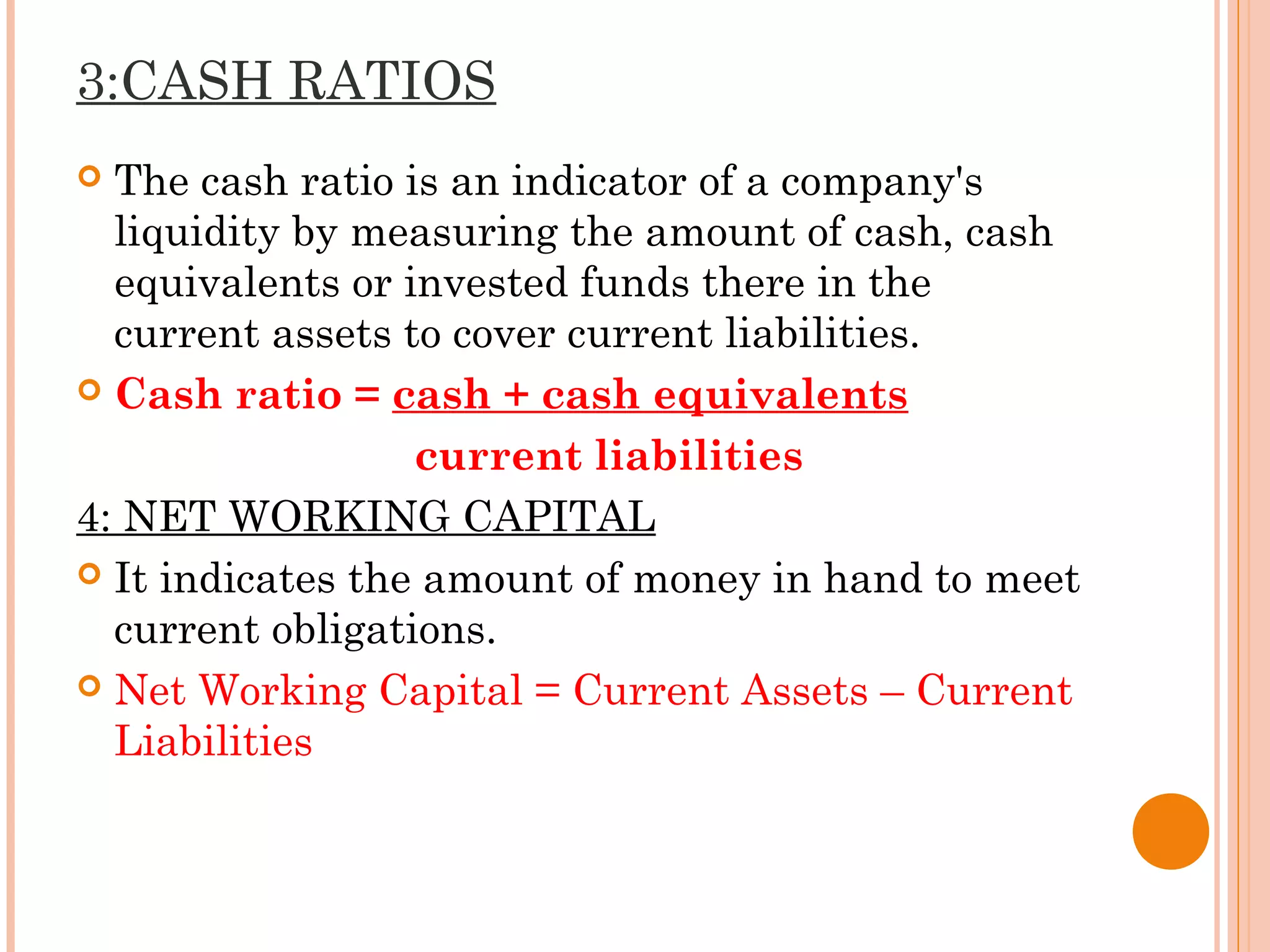 3:CASH RATIOS
 The cash ratio is an indicator of a company's
liquidity by measuring the amount of cash, cash
equivalents or invested funds there in the
current assets to cover current liabilities.
 Cash ratio = cash + cash equivalents
current liabilities
4: NET WORKING CAPITAL
 It indicates the amount of money in hand to meet
current obligations.
 Net Working Capital = Current Assets – Current
Liabilities
 