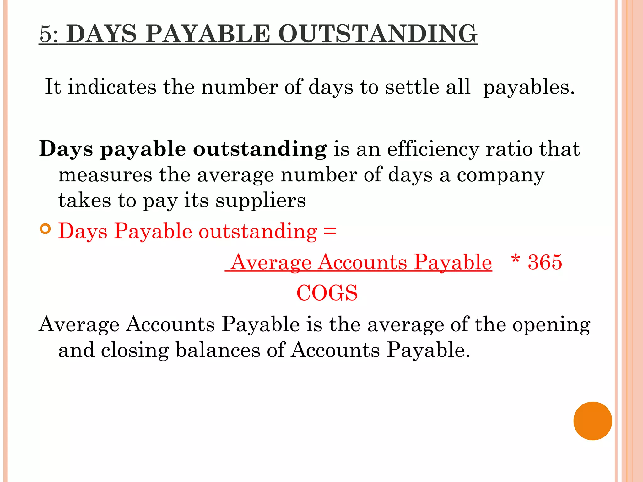 5: DAYS PAYABLE OUTSTANDING
It indicates the number of days to settle all payables.
Days payable outstanding is an efficiency ratio that
measures the average number of days a company
takes to pay its suppliers
 Days Payable outstanding =
Average Accounts Payable * 365
COGS
Average Accounts Payable is the average of the opening
and closing balances of Accounts Payable.
 