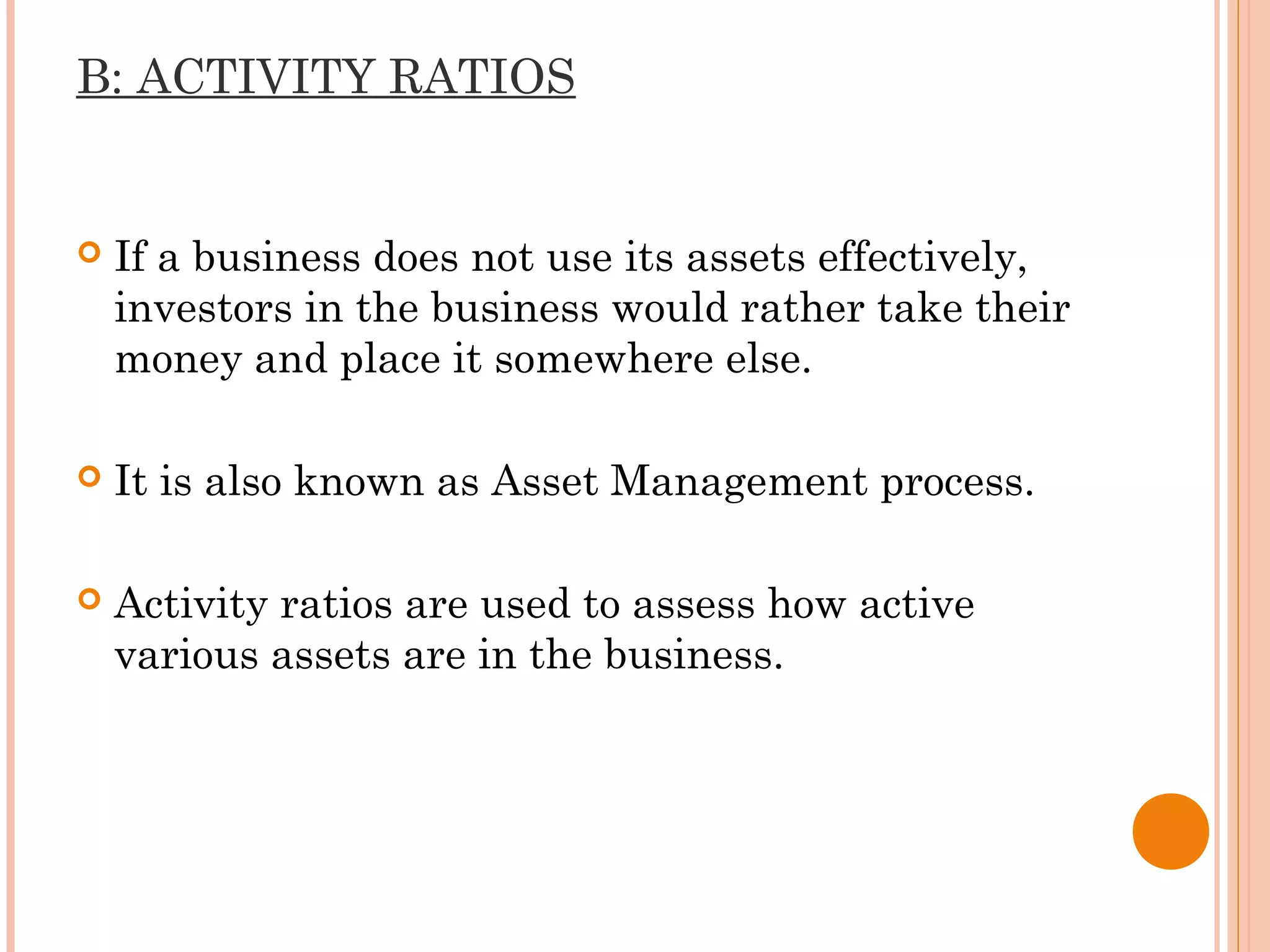B: ACTIVITY RATIOS
 If a business does not use its assets effectively,
investors in the business would rather take their
money and place it somewhere else.
 It is also known as Asset Management process.
 Activity ratios are used to assess how active
various assets are in the business.
 