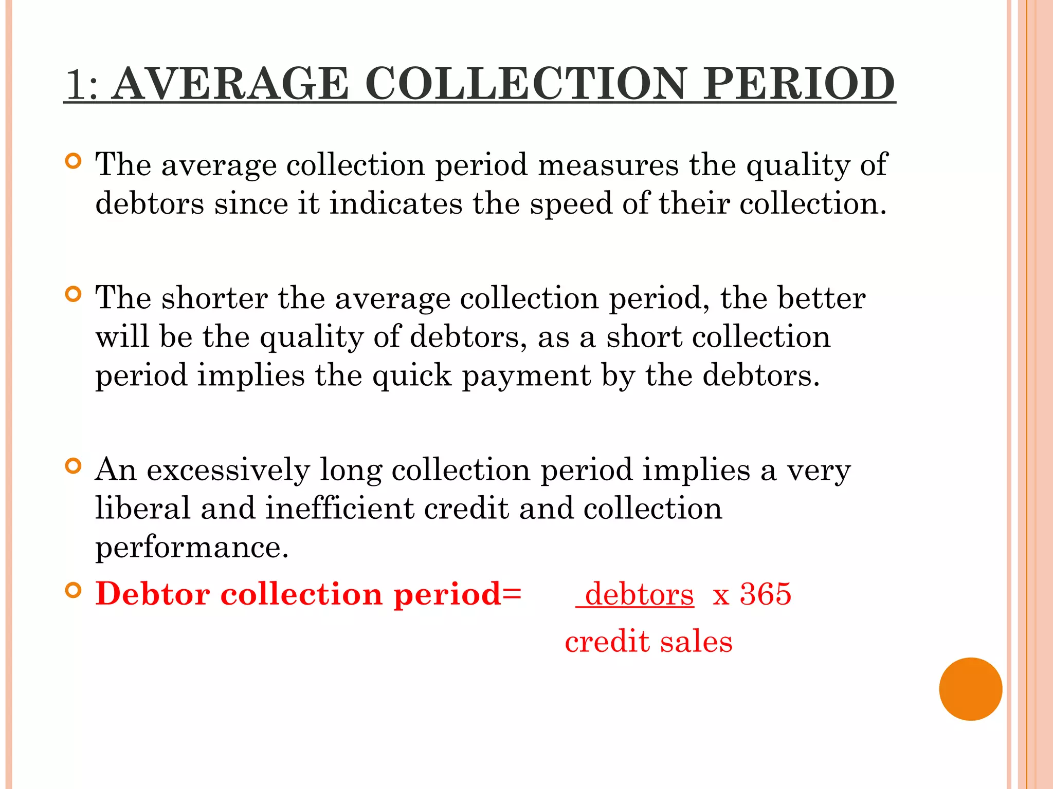 1: AVERAGE COLLECTION PERIOD
 The average collection period measures the quality of
debtors since it indicates the speed of their collection.
 The shorter the average collection period, the better
will be the quality of debtors, as a short collection
period implies the quick payment by the debtors.
 An excessively long collection period implies a very
liberal and inefficient credit and collection
performance.
 Debtor collection period= debtors x 365
credit sales
 