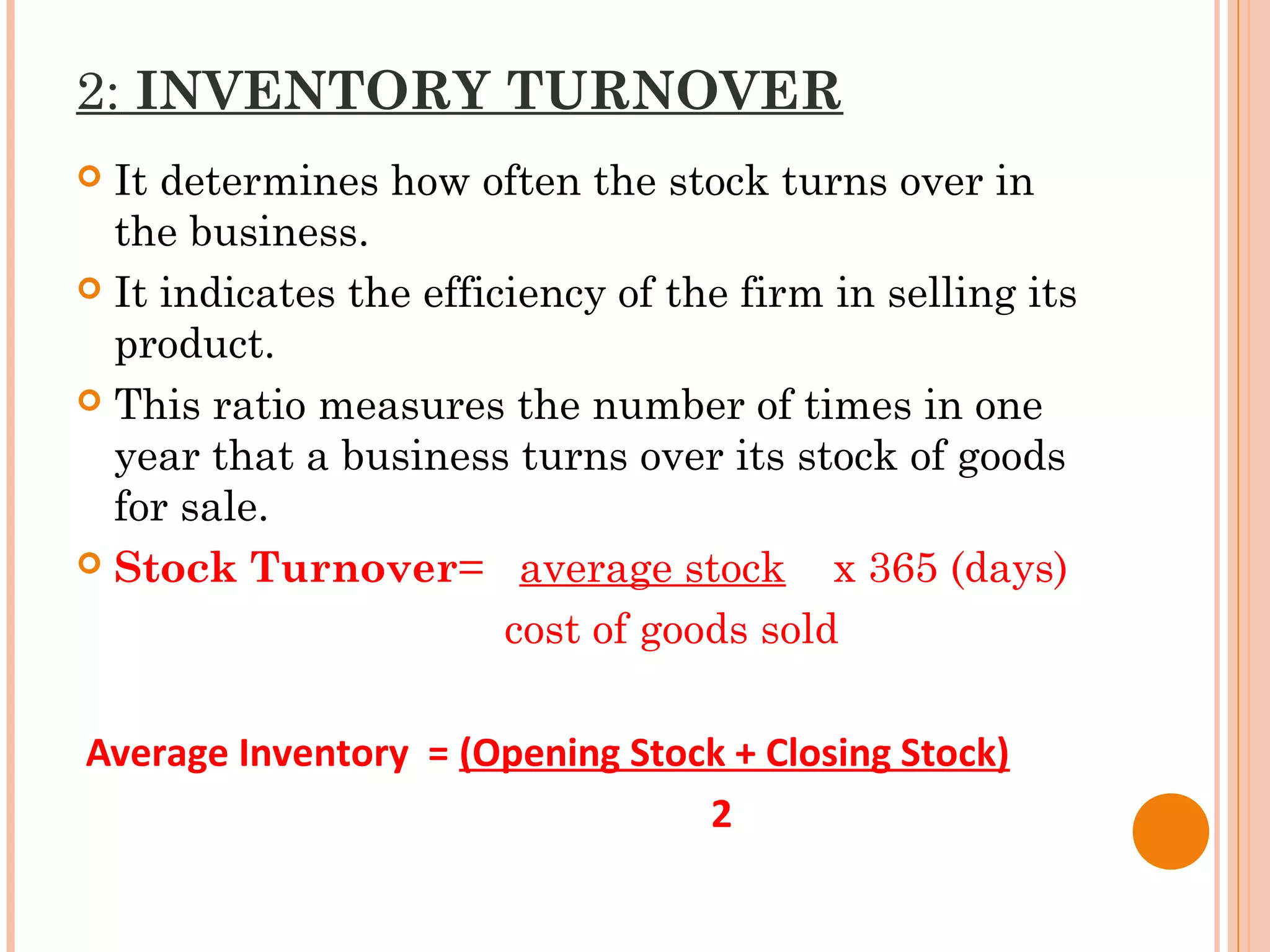 2: INVENTORY TURNOVER
 It determines how often the stock turns over in
the business.
 It indicates the efficiency of the firm in selling its
product.
 This ratio measures the number of times in one
year that a business turns over its stock of goods
for sale.
 Stock Turnover= average stock x 365 (days)
cost of goods sold
Average Inventory = (Opening Stock + Closing Stock)
2
 