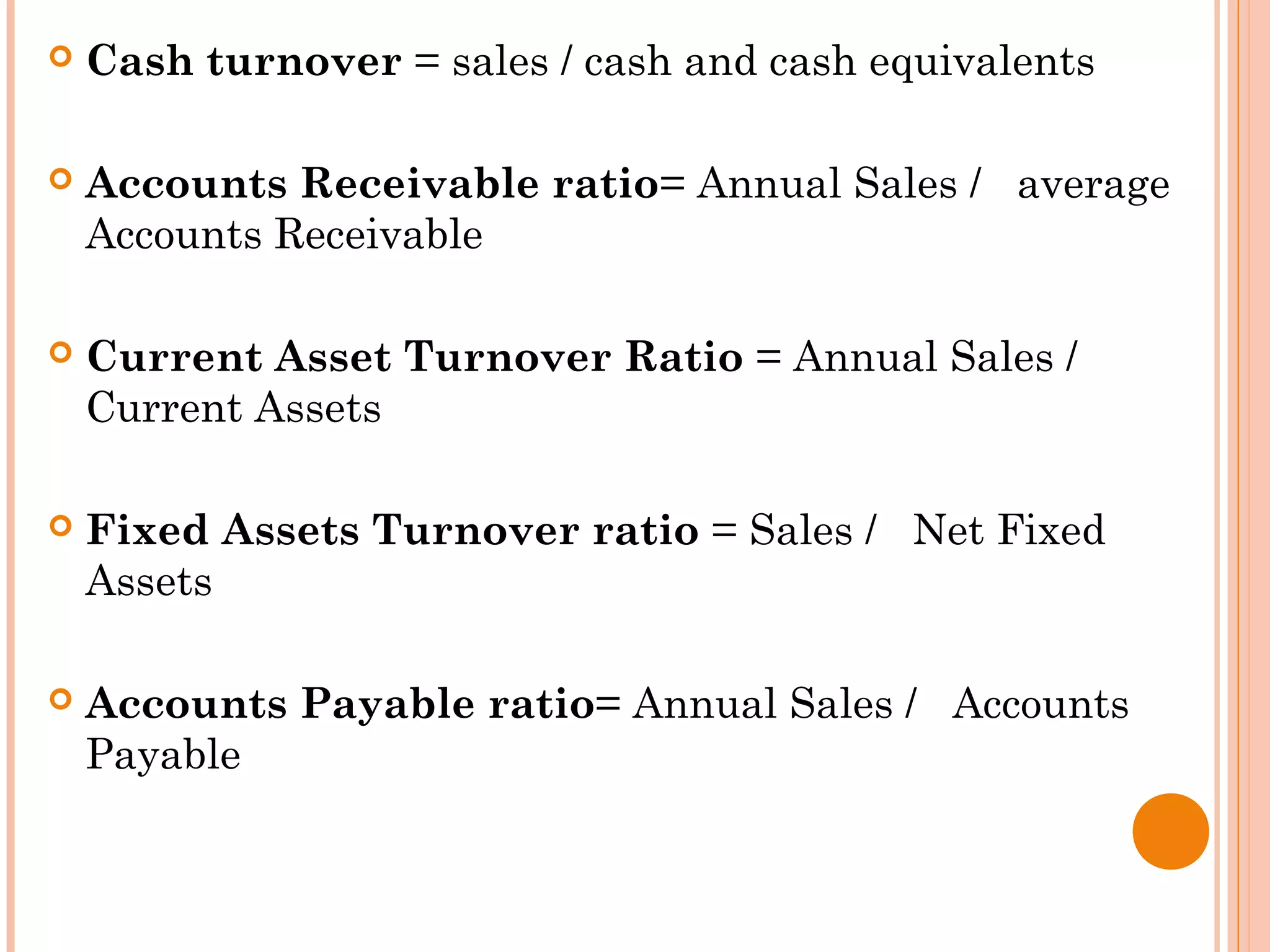  Cash turnover = sales / cash and cash equivalents
 Accounts Receivable ratio= Annual Sales / average
Accounts Receivable
 Current Asset Turnover Ratio = Annual Sales /
Current Assets
 Fixed Assets Turnover ratio = Sales / Net Fixed
Assets
 Accounts Payable ratio= Annual Sales / Accounts
Payable
 