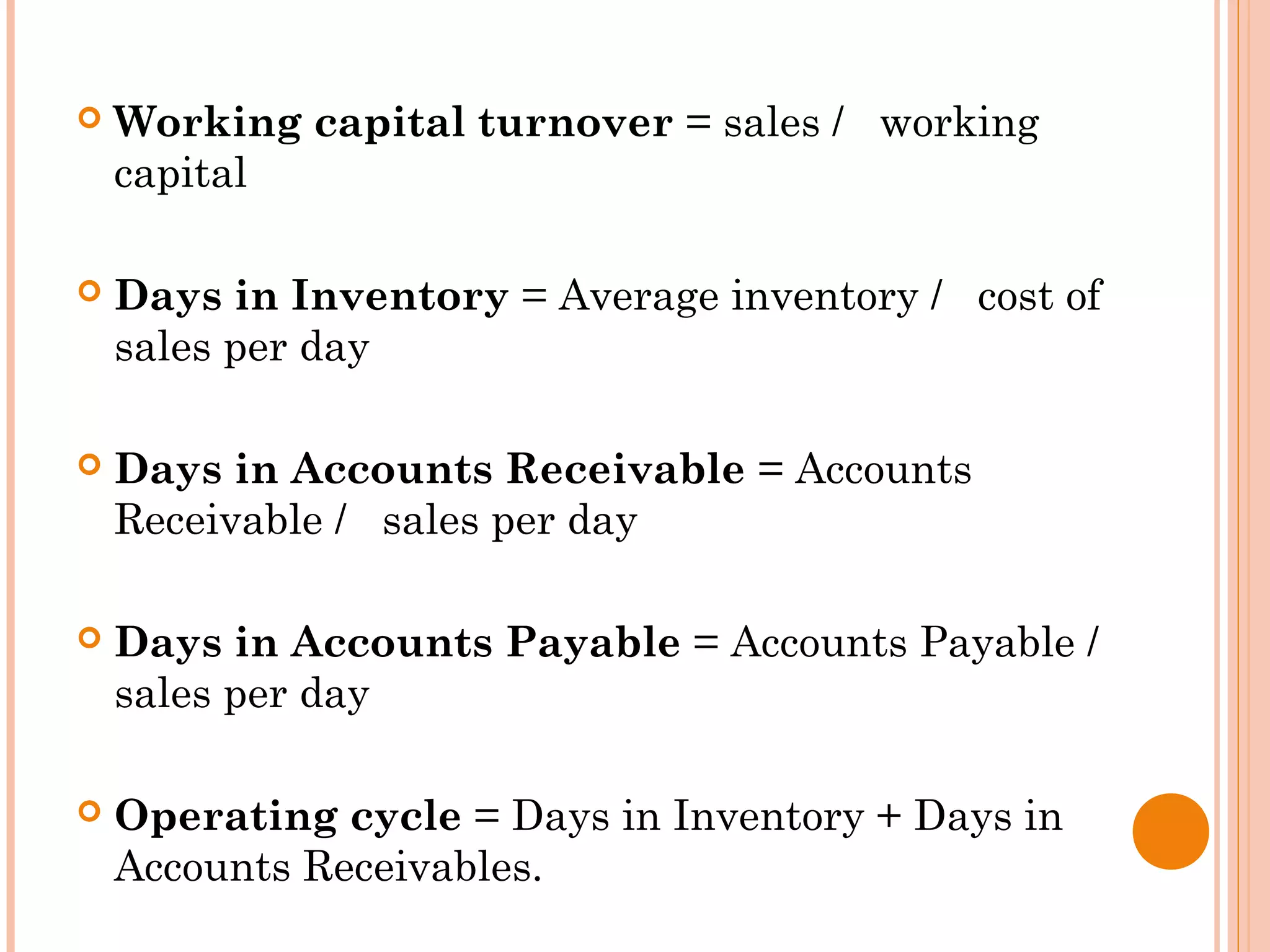  Working capital turnover = sales / working
capital
 Days in Inventory = Average inventory / cost of
sales per day
 Days in Accounts Receivable = Accounts
Receivable / sales per day
 Days in Accounts Payable = Accounts Payable /
sales per day
 Operating cycle = Days in Inventory + Days in
Accounts Receivables.
 
