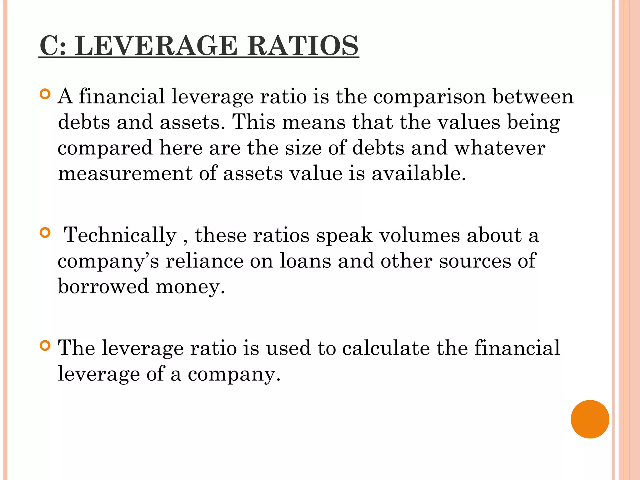 C: LEVERAGE RATIOS
 A financial leverage ratio is the comparison between
debts and assets. This means that the values being
compared here are the size of debts and whatever
measurement of assets value is available.
 Technically , these ratios speak volumes about a
company’s reliance on loans and other sources of
borrowed money.
 The leverage ratio is used to calculate the financial
leverage of a company.
 