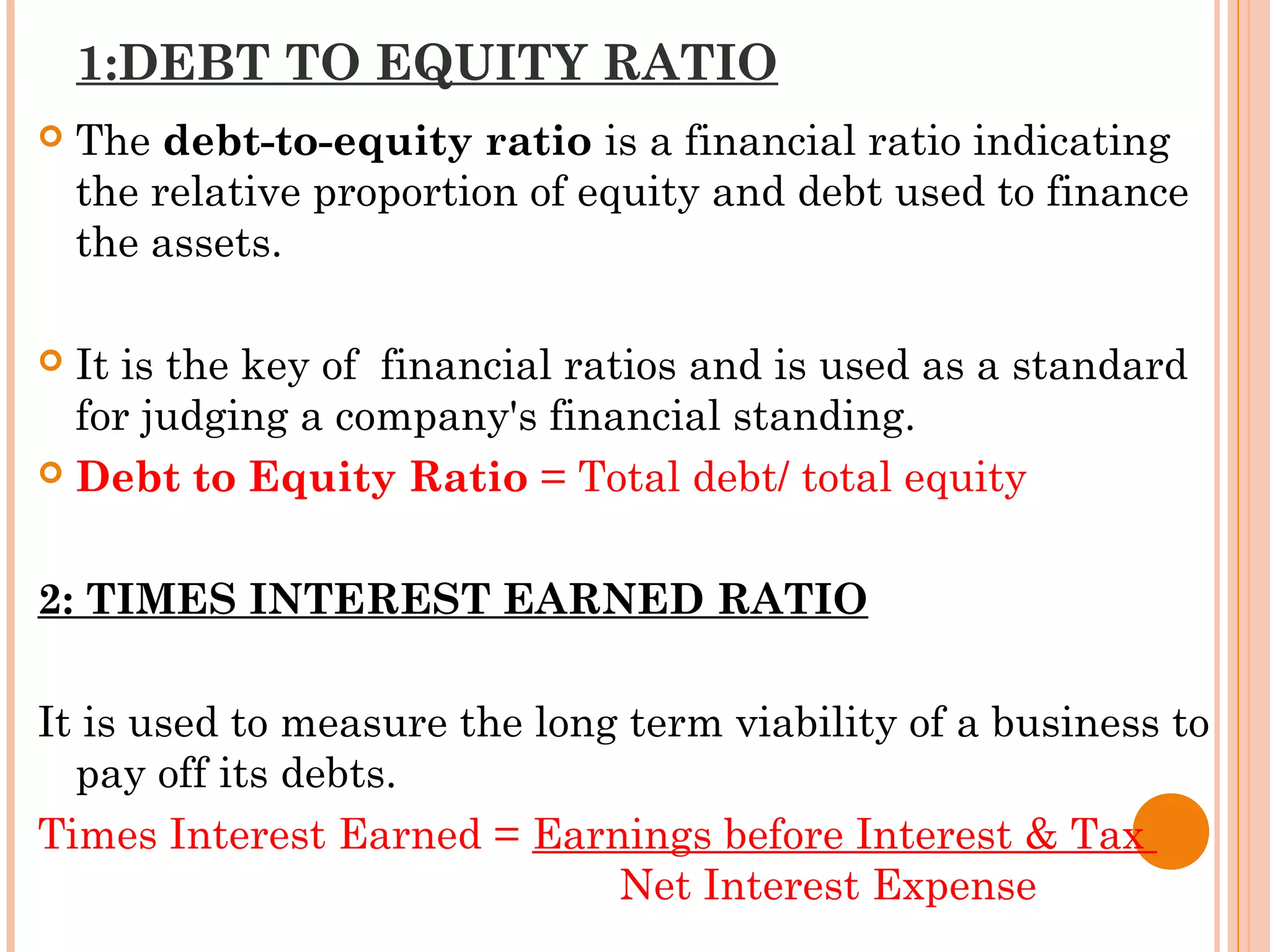 1:DEBT TO EQUITY RATIO
 The debt-to-equity ratio is a financial ratio indicating
the relative proportion of equity and debt used to finance
the assets.
 It is the key of financial ratios and is used as a standard
for judging a company's financial standing.
 Debt to Equity Ratio = Total debt/ total equity
2: TIMES INTEREST EARNED RATIO
It is used to measure the long term viability of a business to
pay off its debts.
Times Interest Earned = Earnings before Interest & Tax
Net Interest Expense
 