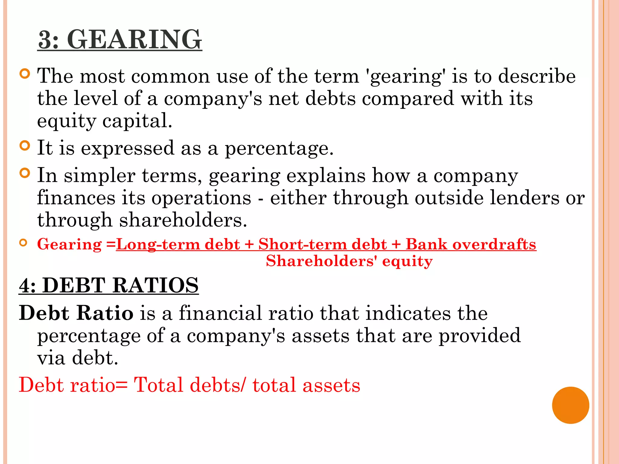 3: GEARING
 The most common use of the term 'gearing' is to describe
the level of a company's net debts compared with its
equity capital.
 It is expressed as a percentage.
 In simpler terms, gearing explains how a company
finances its operations - either through outside lenders or
through shareholders.
 Gearing =Long-term debt + Short-term debt + Bank overdrafts
Shareholders' equity
4: DEBT RATIOS
Debt Ratio is a financial ratio that indicates the
percentage of a company's assets that are provided
via debt.
Debt ratio= Total debts/ total assets
 