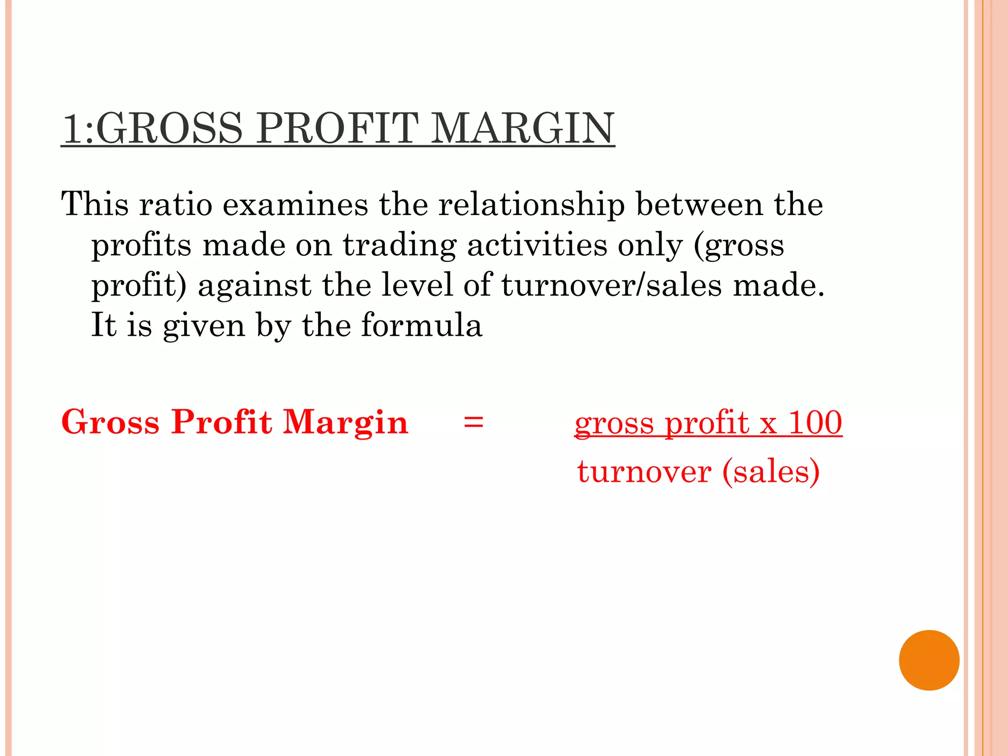 1:GROSS PROFIT MARGIN
This ratio examines the relationship between the
profits made on trading activities only (gross
profit) against the level of turnover/sales made.
It is given by the formula
Gross Profit Margin = gross profit x 100
turnover (sales)
 