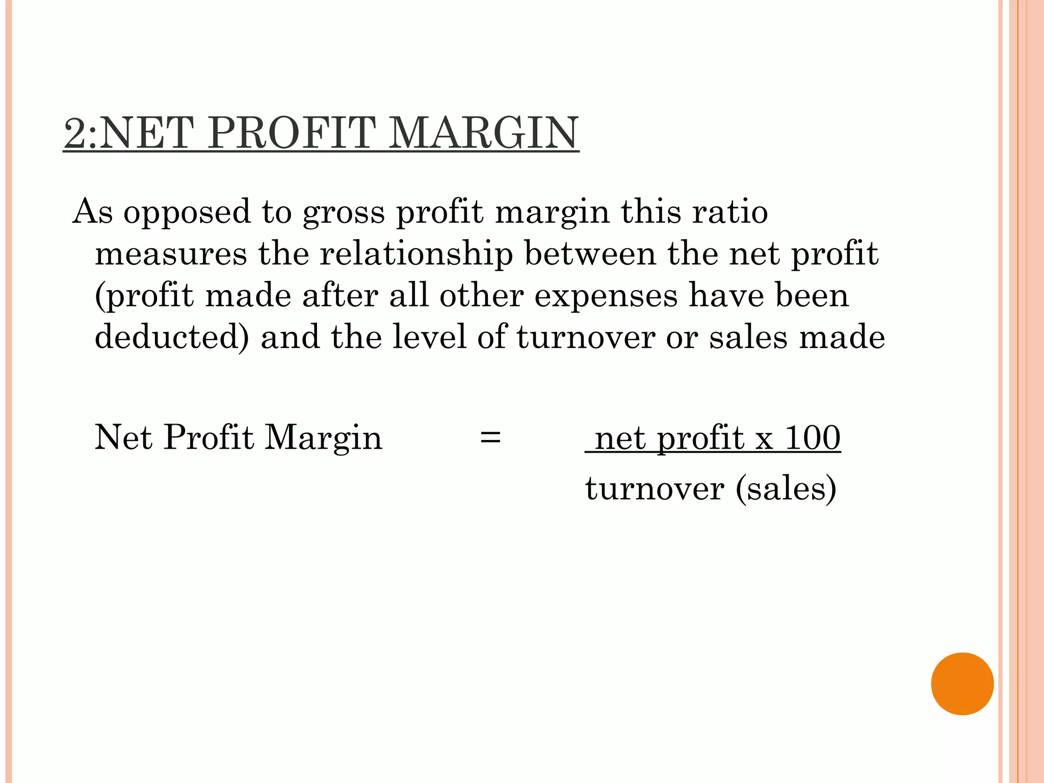 2:NET PROFIT MARGIN
As opposed to gross profit margin this ratio
measures the relationship between the net profit
(profit made after all other expenses have been
deducted) and the level of turnover or sales made
Net Profit Margin = net profit x 100
turnover (sales)
 