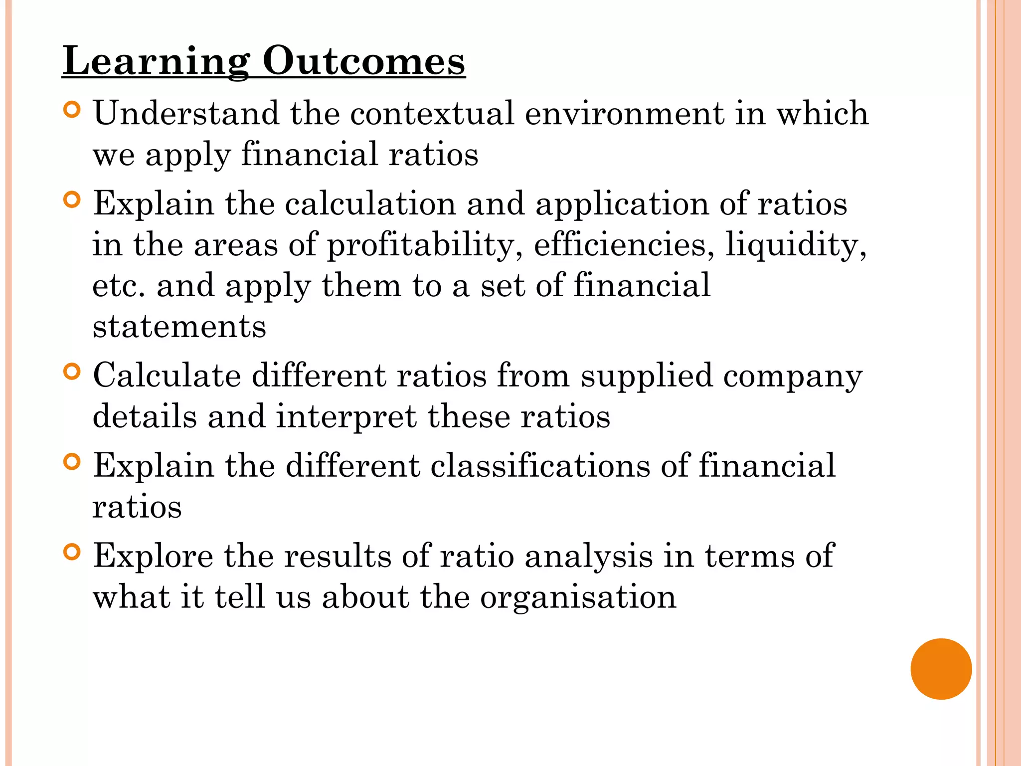 Learning Outcomes
 Understand the contextual environment in which
we apply financial ratios
 Explain the calculation and application of ratios
in the areas of profitability, efficiencies, liquidity,
etc. and apply them to a set of financial
statements
 Calculate different ratios from supplied company
details and interpret these ratios
 Explain the different classifications of financial
ratios
 Explore the results of ratio analysis in terms of
what it tell us about the organisation
 